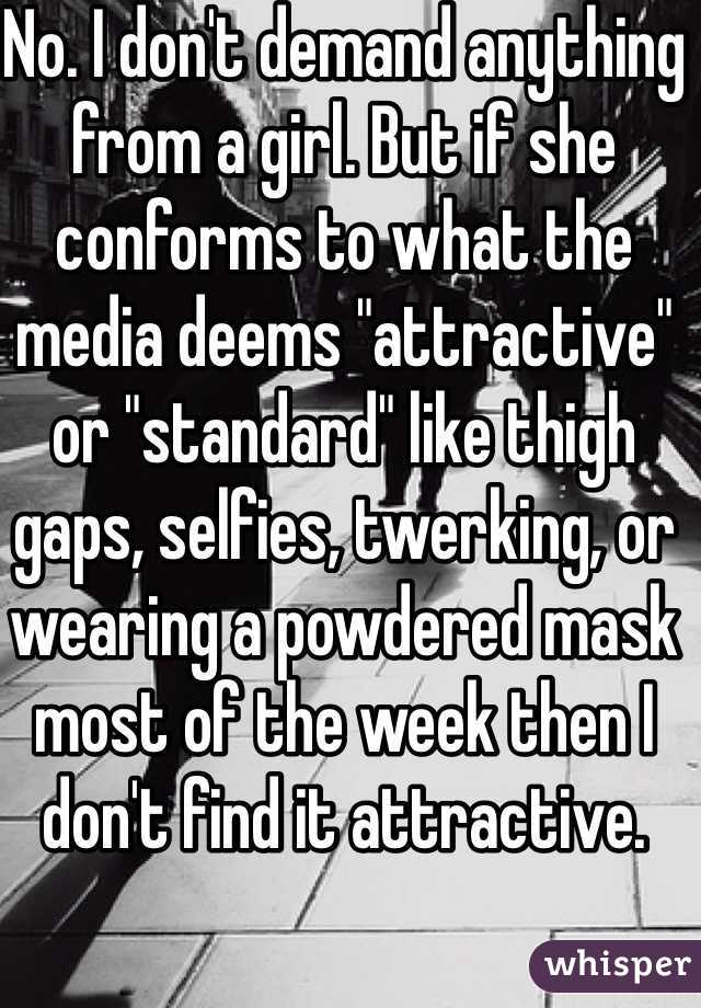 No. I don't demand anything from a girl. But if she conforms to what the media deems "attractive" or "standard" like thigh gaps, selfies, twerking, or wearing a powdered mask most of the week then I don't find it attractive. 