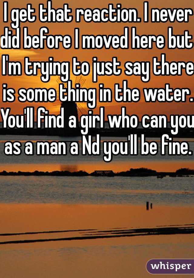 I get that reaction. I never did before I moved here but I'm trying to just say there is some thing in the water. You'll find a girl who can you as a man a Nd you'll be fine. 