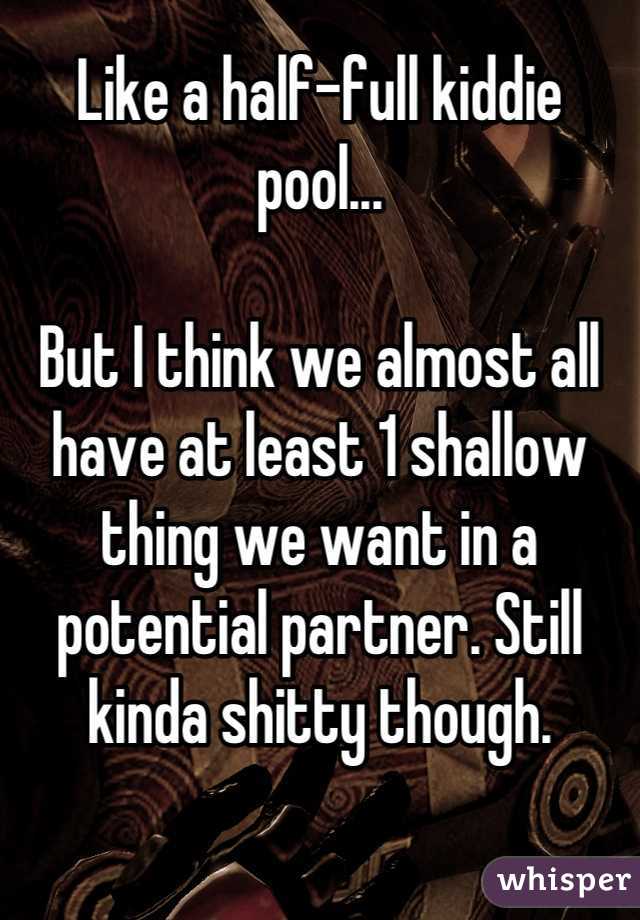 Like a half-full kiddie pool...

But I think we almost all have at least 1 shallow thing we want in a potential partner. Still kinda shitty though.