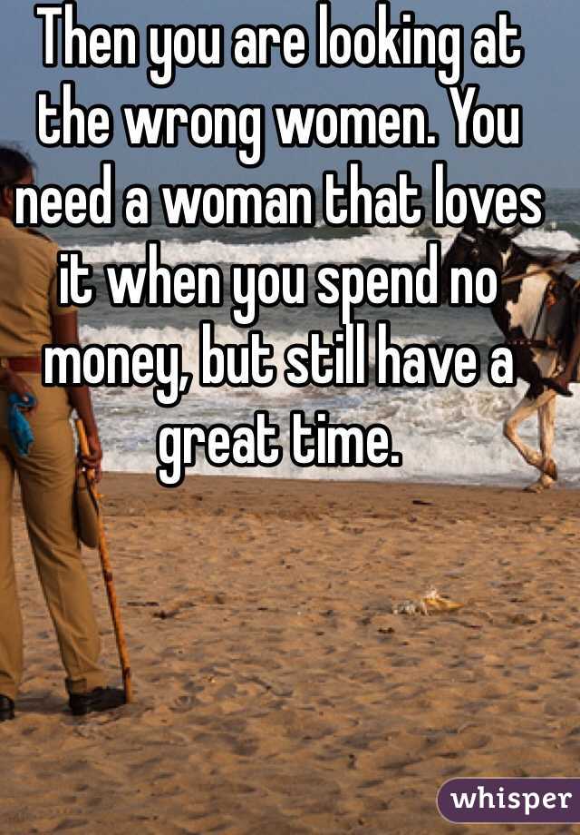 Then you are looking at the wrong women. You need a woman that loves it when you spend no money, but still have a great time. 