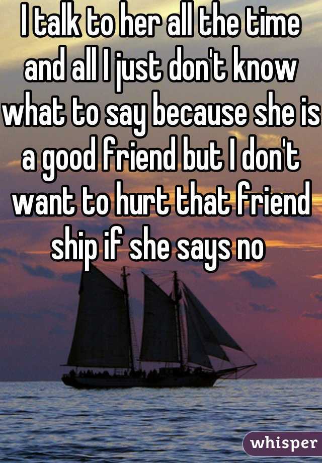 I talk to her all the time and all I just don't know what to say because she is a good friend but I don't want to hurt that friend ship if she says no 
