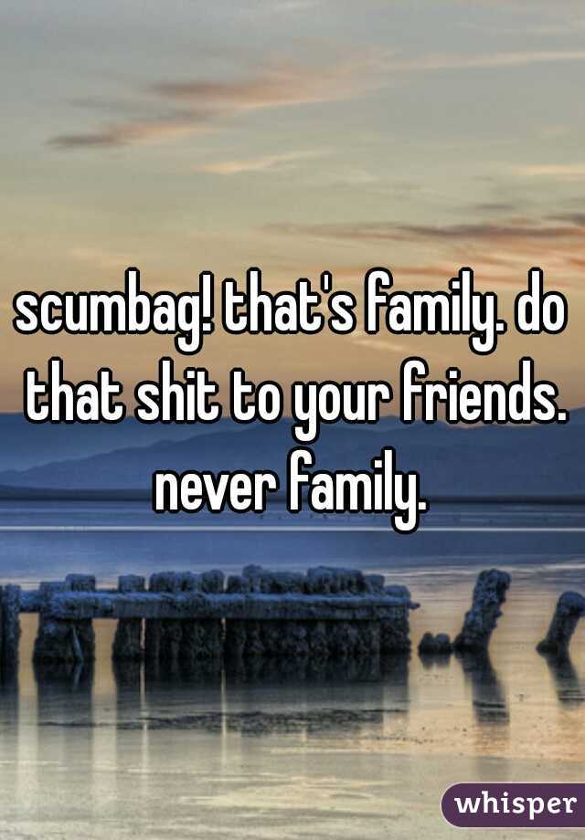 scumbag! that's family. do that shit to your friends. never family. 