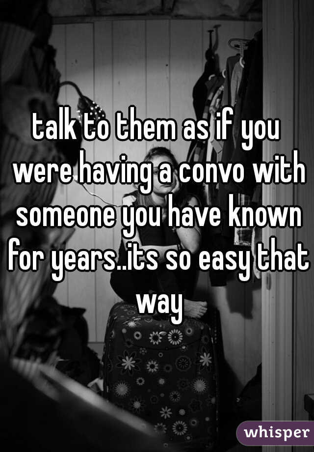 talk to them as if you were having a convo with someone you have known for years..its so easy that way