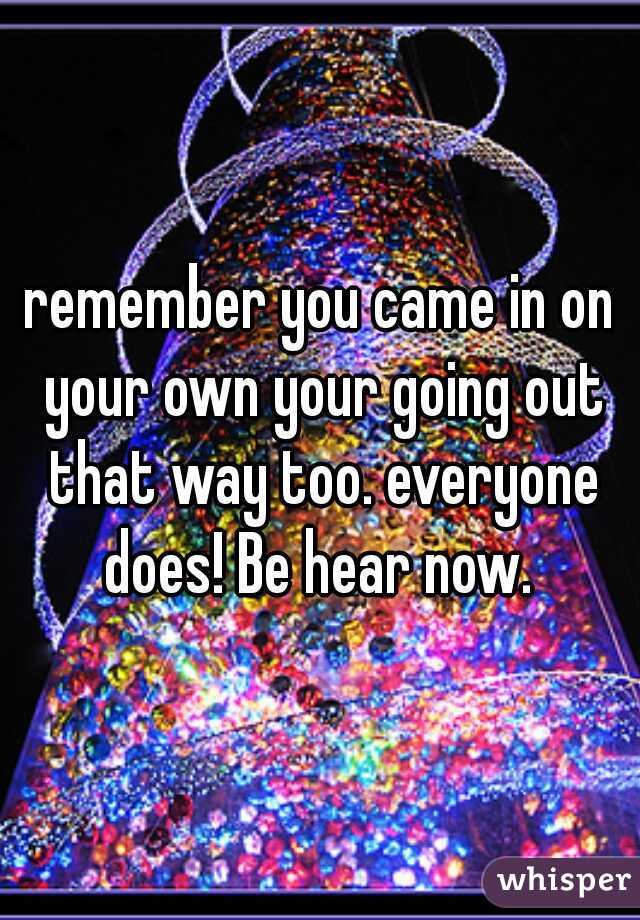 remember you came in on your own your going out that way too. everyone does! Be hear now. 