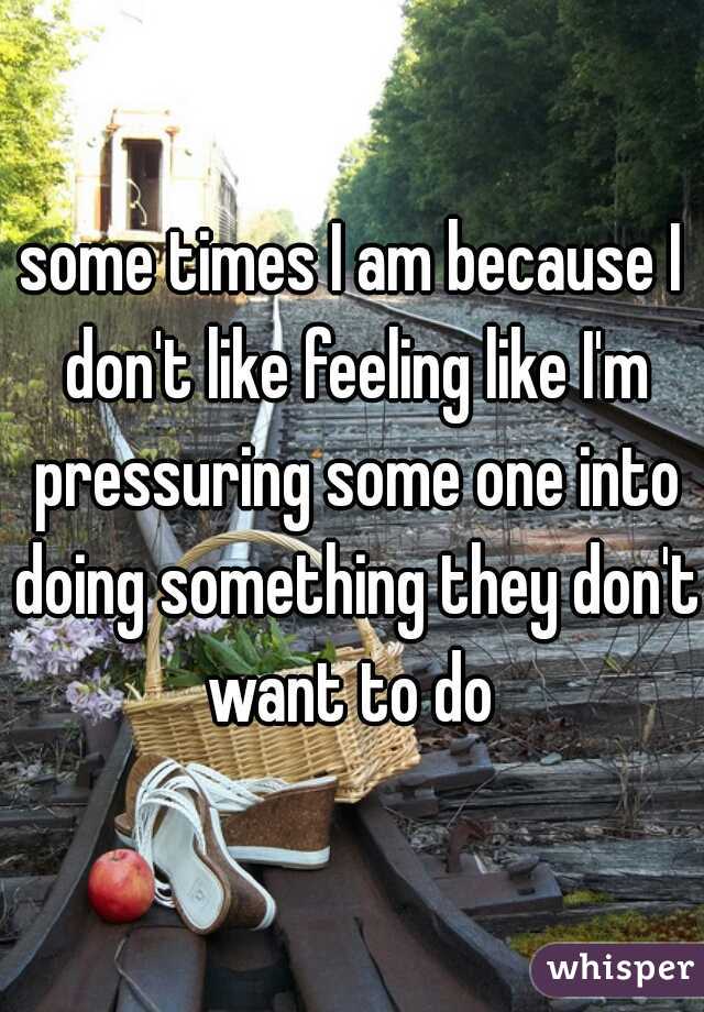 some times I am because I don't like feeling like I'm pressuring some one into doing something they don't want to do 