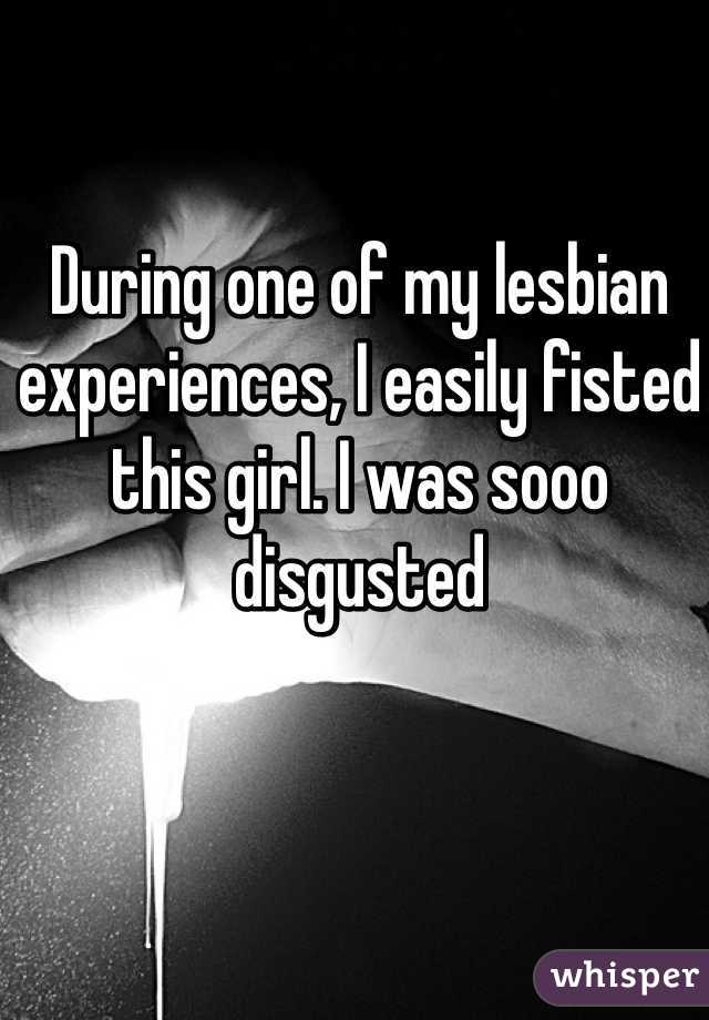 During one of my lesbian experiences, I easily fisted this girl. I was sooo disgusted 