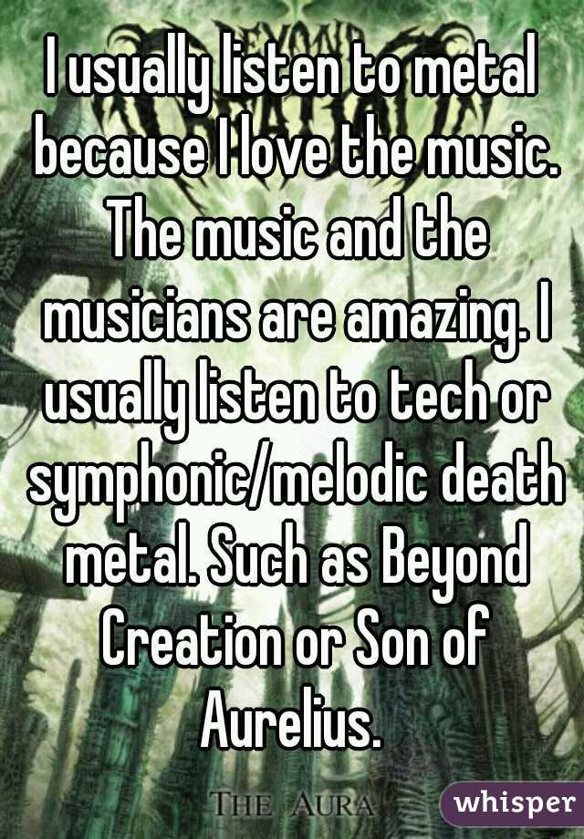 I usually listen to metal because I love the music. The music and the musicians are amazing. I usually listen to tech or symphonic/melodic death metal. Such as Beyond Creation or Son of Aurelius. 