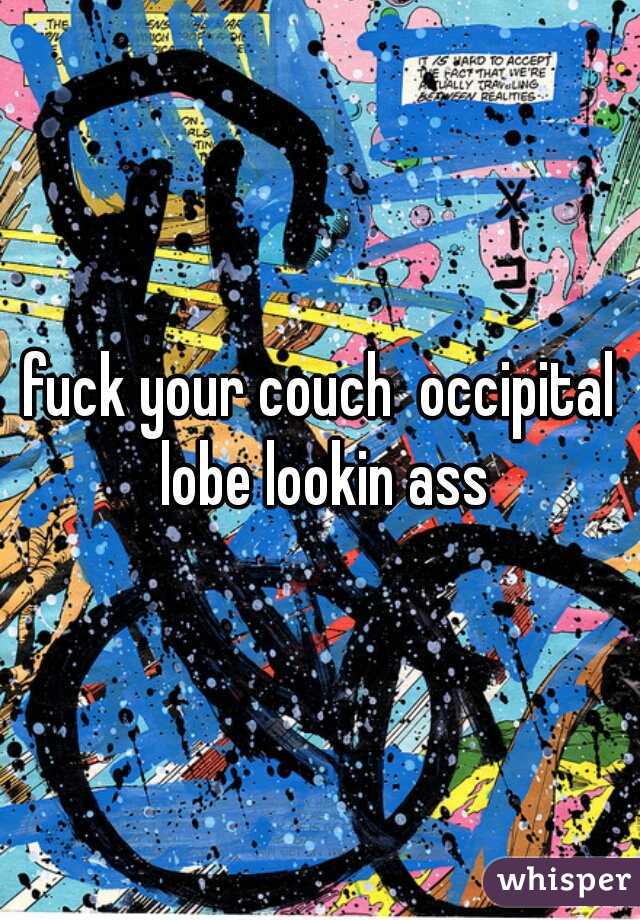 fuck your couch  occipital lobe lookin ass