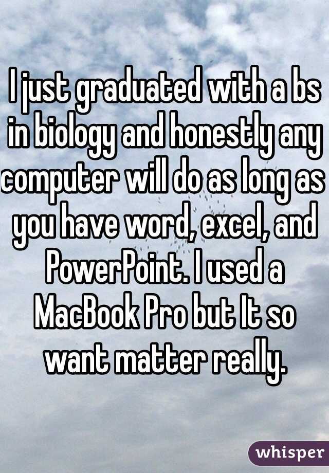 I just graduated with a bs in biology and honestly any computer will do as long as you have word, excel, and PowerPoint. I used a MacBook Pro but It so want matter really.
