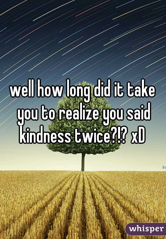 well how long did it take you to realize you said kindness twice?!? xD 