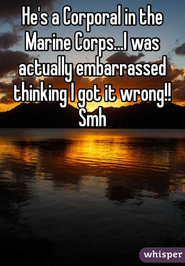 He's a Corporal in the Marine Corps...I was actually embarrassed thinking I got it wrong!! Smh