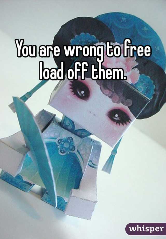 You are wrong to free load off them.