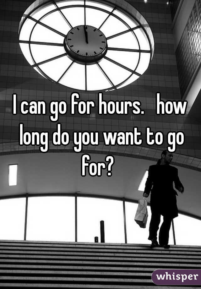 I can go for hours.   how long do you want to go for?  
