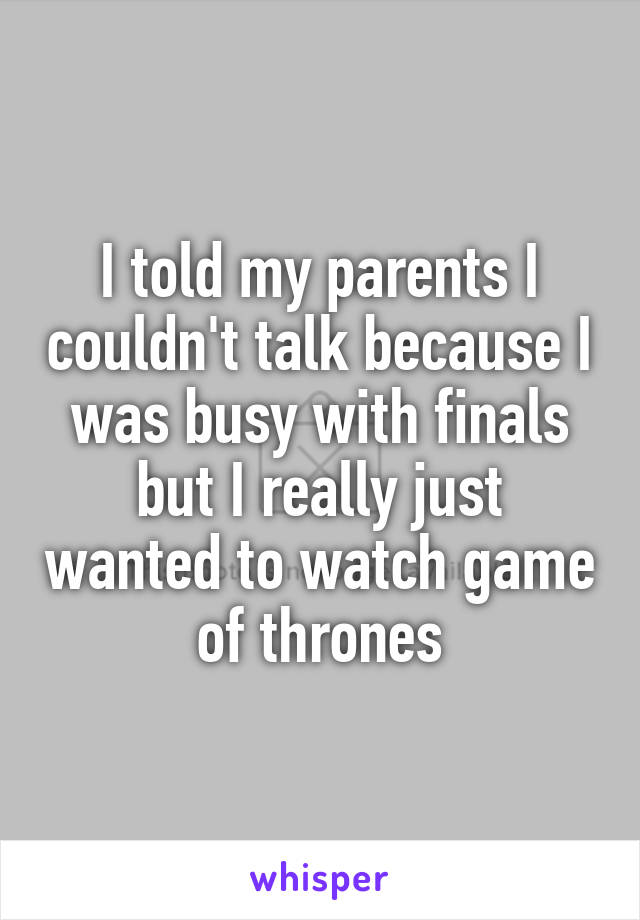 I told my parents I couldn't talk because I was busy with finals but I really just wanted to watch game of thrones