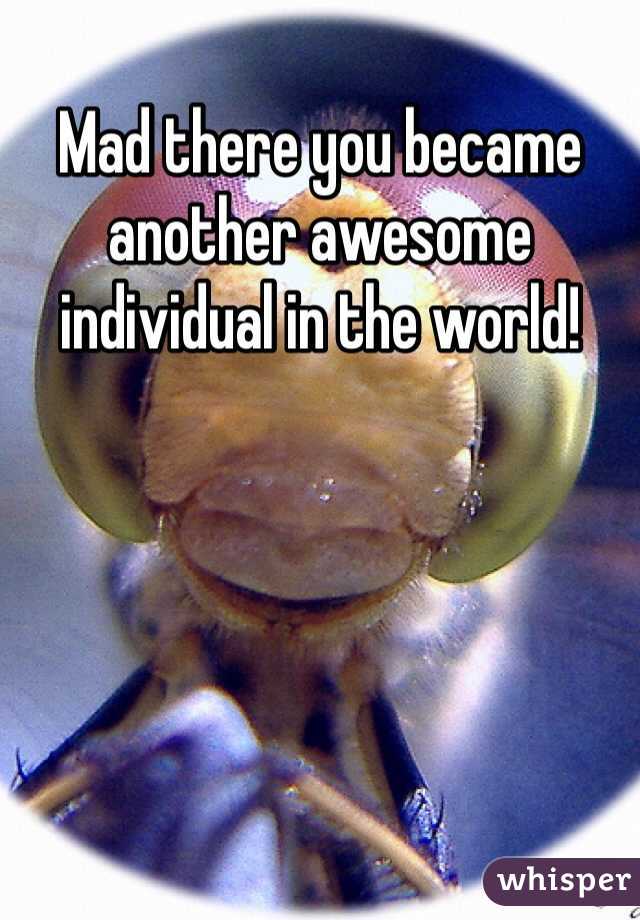 Mad there you became another awesome individual in the world!