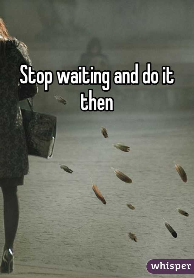 Stop waiting and do it then