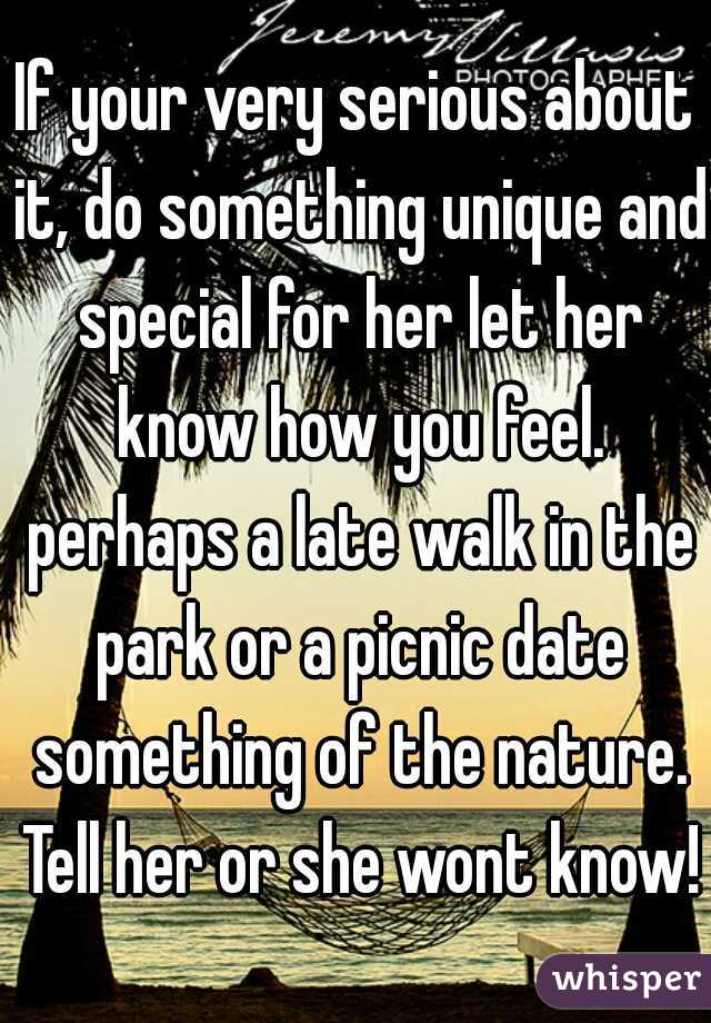 If your very serious about it, do something unique and special for her let her know how you feel. perhaps a late walk in the park or a picnic date something of the nature. Tell her or she wont know!