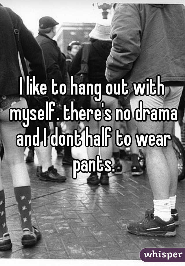 I like to hang out with myself. there's no drama and I dont half to wear pants.