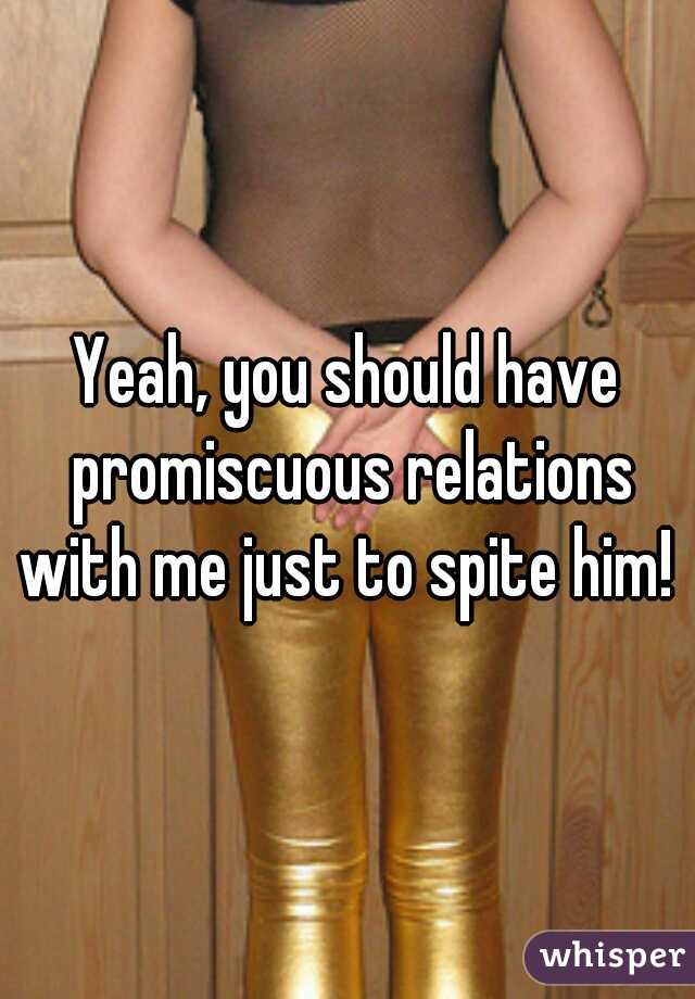 Yeah, you should have promiscuous relations with me just to spite him! 