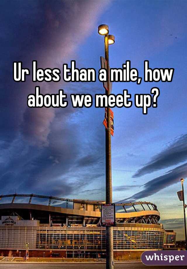 Ur less than a mile, how about we meet up?