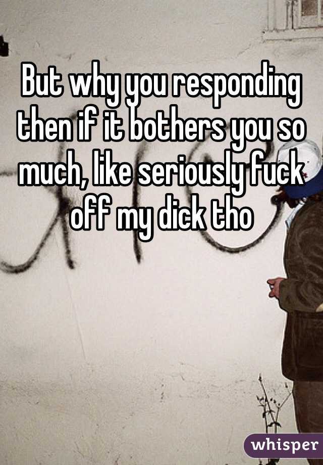 But why you responding then if it bothers you so much, like seriously fuck off my dick tho