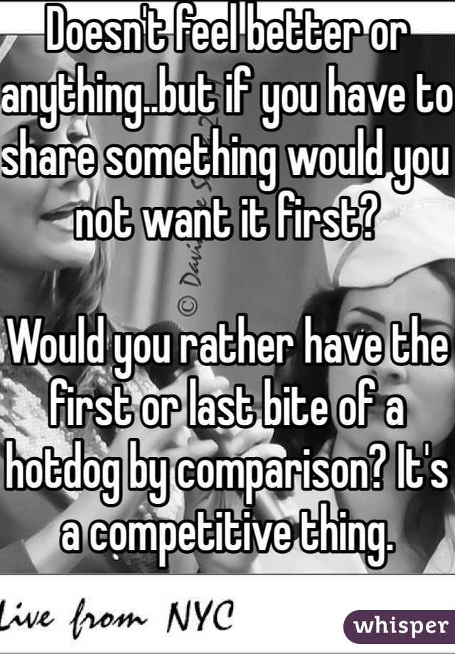Doesn't feel better or anything..but if you have to share something would you not want it first? 

Would you rather have the first or last bite of a hotdog by comparison? It's a competitive thing. 


