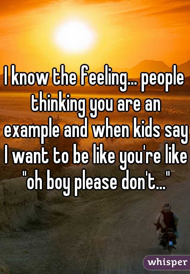 I know the feeling... people thinking you are an example and when kids say I want to be like you're like "oh boy please don't..."