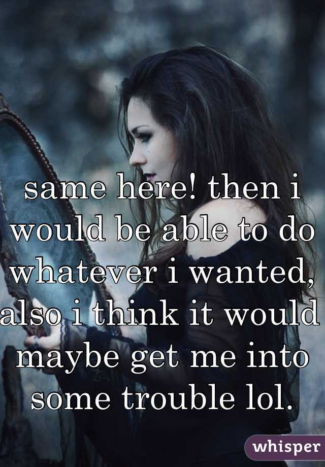 same here! then i would be able to do whatever i wanted, also i think it would maybe get me into some trouble lol.