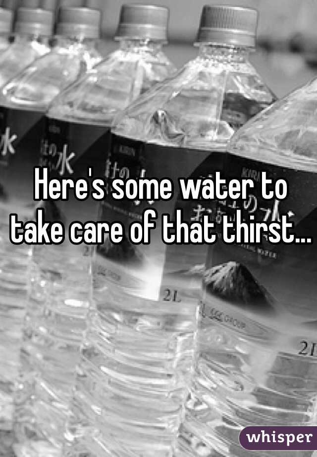 Here's some water to take care of that thirst...