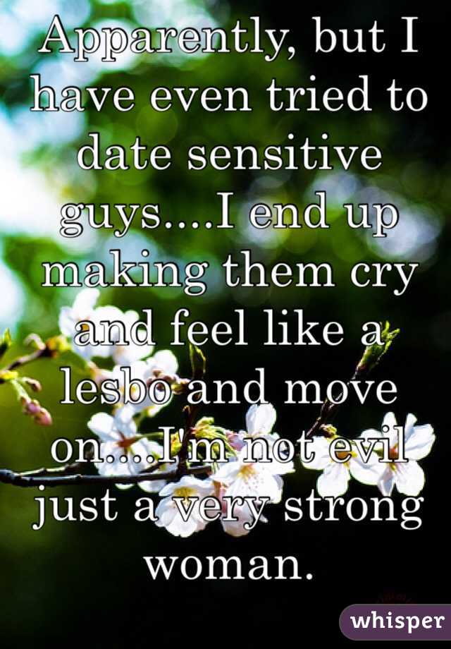 Apparently, but I have even tried to date sensitive guys....I end up making them cry and feel like a lesbo and move on....I'm not evil just a very strong woman.