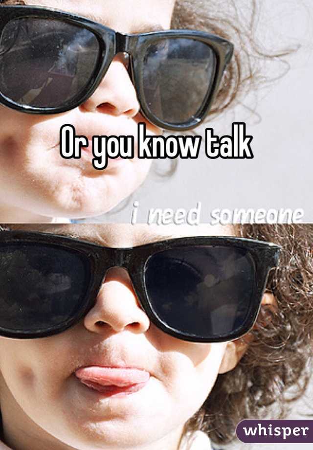 Or you know talk