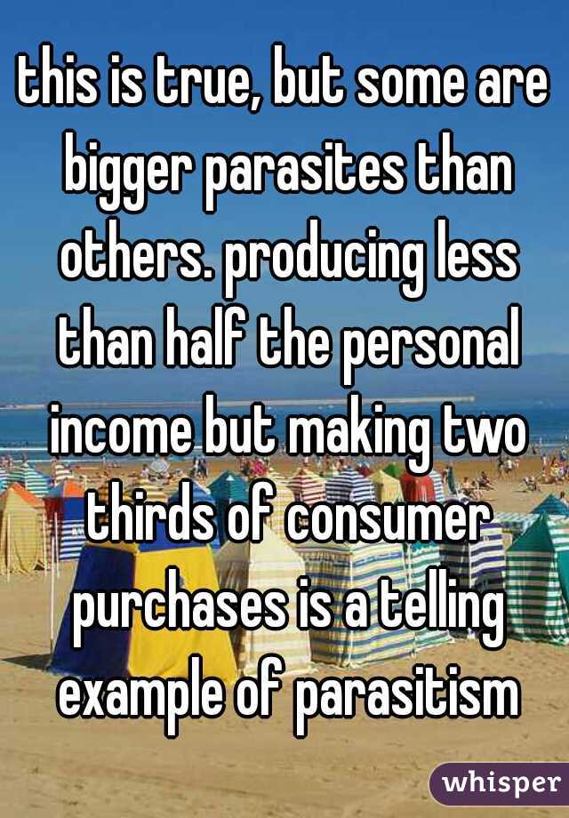 this is true, but some are bigger parasites than others. producing less than half the personal income but making two thirds of consumer purchases is a telling example of parasitism