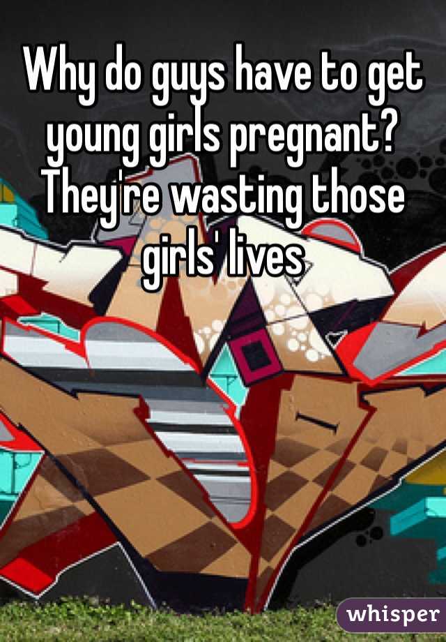 Why do guys have to get young girls pregnant? They're wasting those girls' lives
