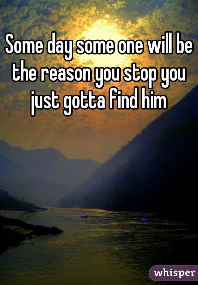 Some day some one will be the reason you stop you just gotta find him