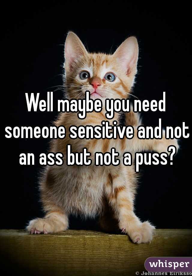 Well maybe you need someone sensitive and not an ass but not a puss?