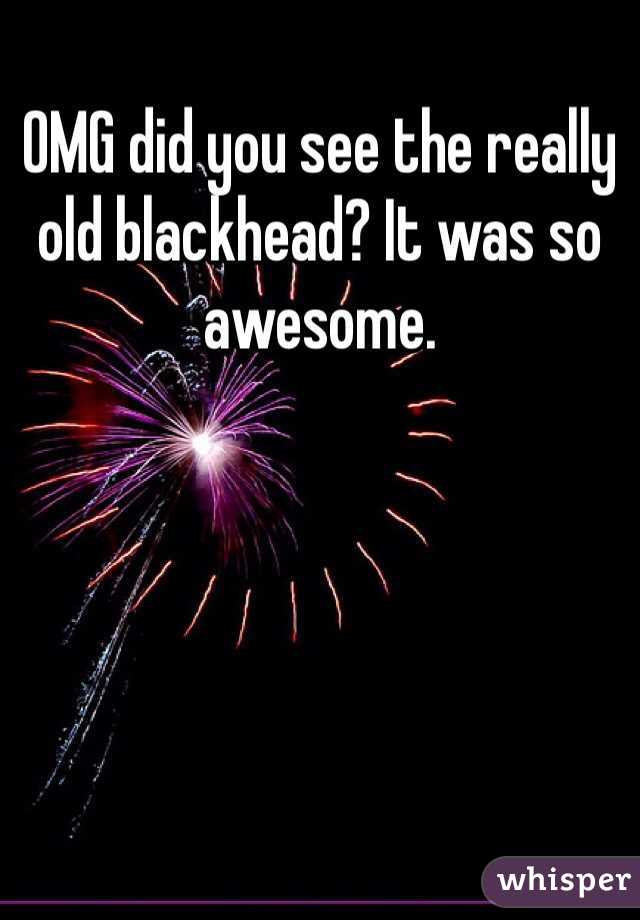 OMG did you see the really old blackhead? It was so awesome.