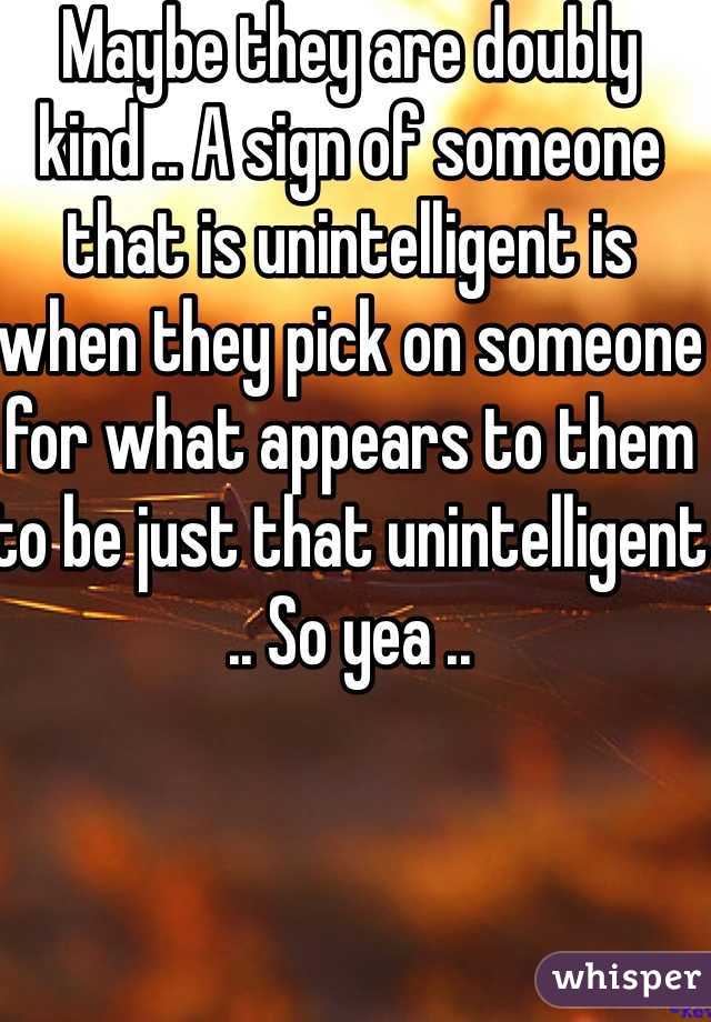 Maybe they are doubly kind .. A sign of someone that is unintelligent is when they pick on someone for what appears to them to be just that unintelligent .. So yea .. 