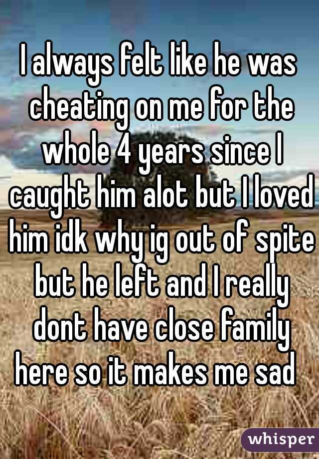 I always felt like he was cheating on me for the whole 4 years since I caught him alot but I loved him idk why ig out of spite but he left and I really dont have close family here so it makes me sad  