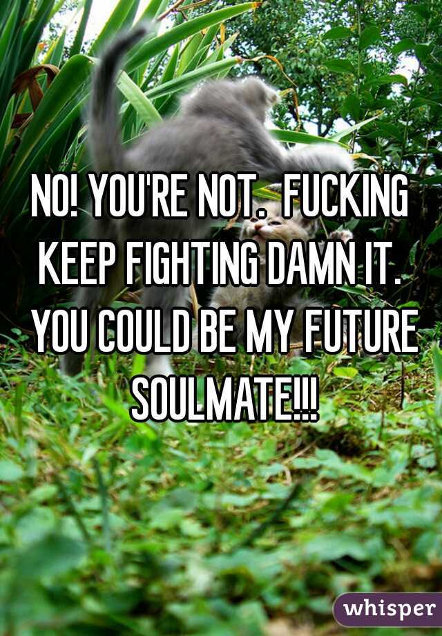 NO! YOU'RE NOT.  FUCKING KEEP FIGHTING DAMN IT.  YOU COULD BE MY FUTURE SOULMATE!!!