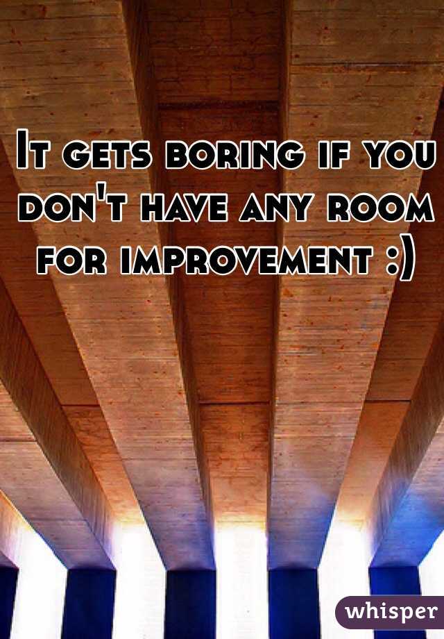 It gets boring if you don't have any room for improvement :) 