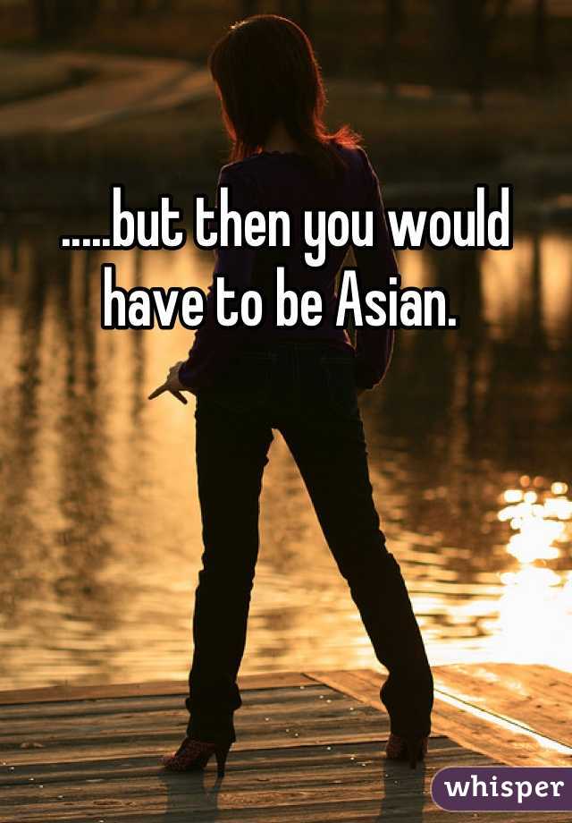 .....but then you would have to be Asian. 