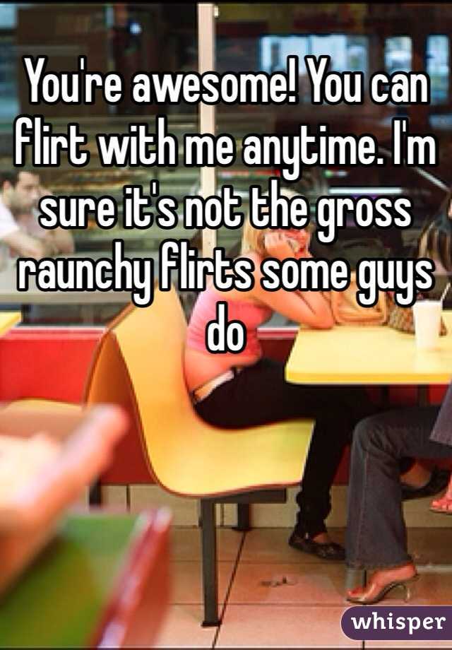 You're awesome! You can flirt with me anytime. I'm sure it's not the gross raunchy flirts some guys do 