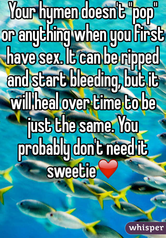 Your hymen doesn't "pop" or anything when you first have sex. It can be ripped and start bleeding, but it will heal over time to be just the same. You probably don't need it sweetie❤️