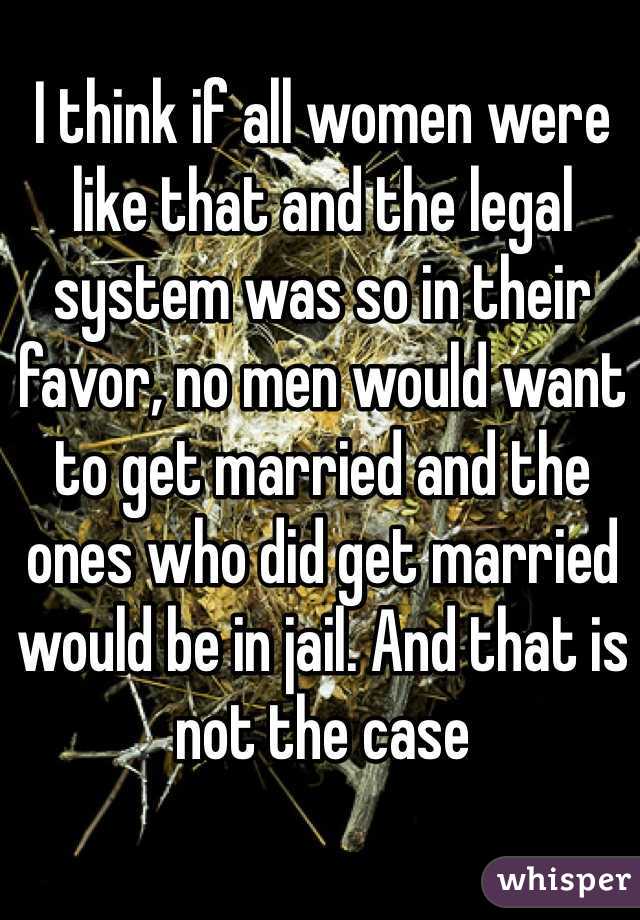 I think if all women were like that and the legal system was so in their favor, no men would want to get married and the ones who did get married would be in jail. And that is not the case
