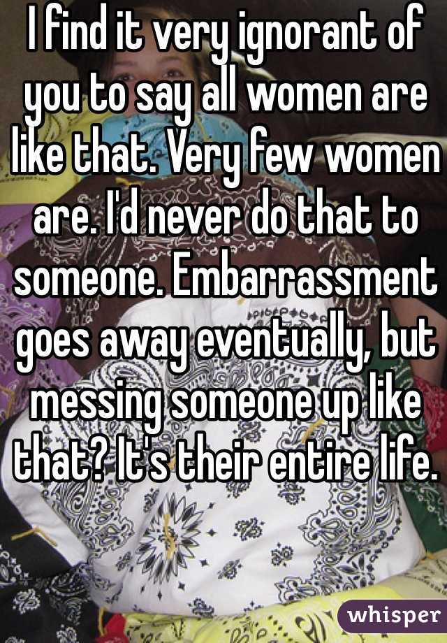 I find it very ignorant of you to say all women are like that. Very few women are. I'd never do that to someone. Embarrassment goes away eventually, but messing someone up like that? It's their entire life. 