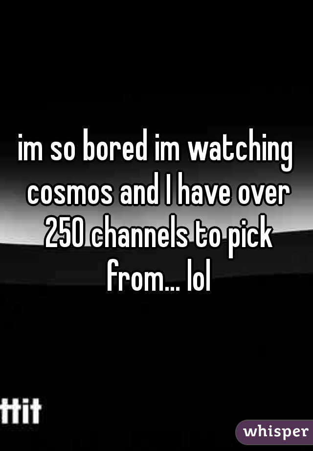im so bored im watching cosmos and I have over 250 channels to pick from... lol