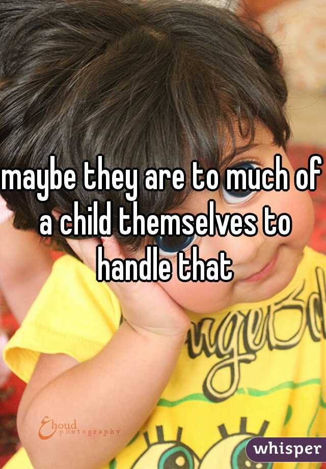 maybe they are to much of a child themselves to handle that