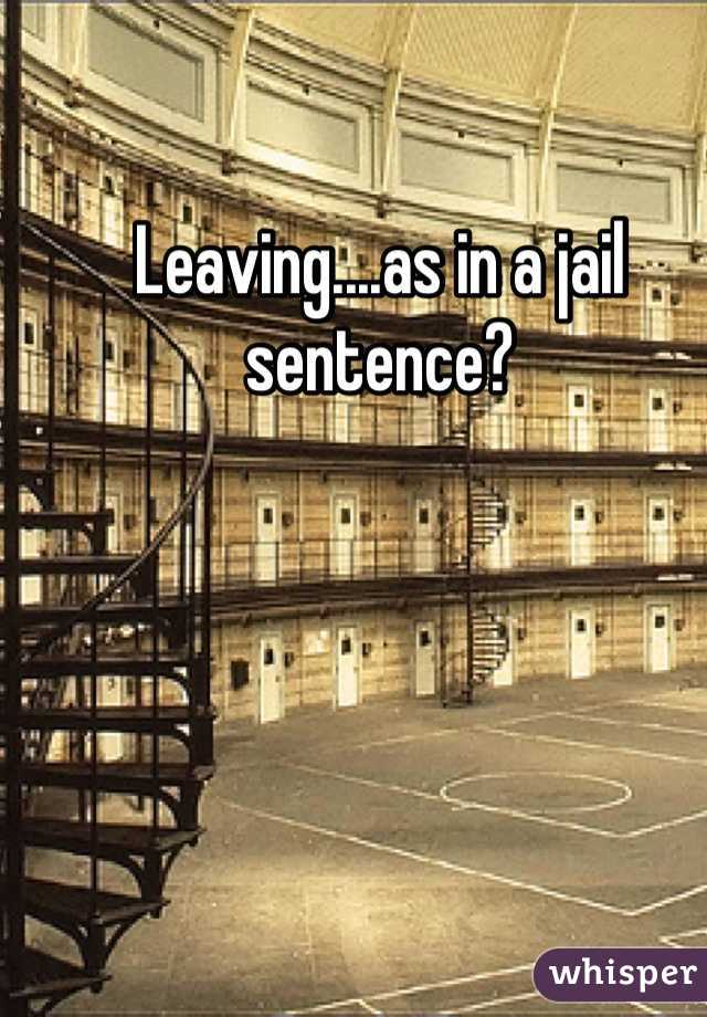 Leaving....as in a jail sentence? 
