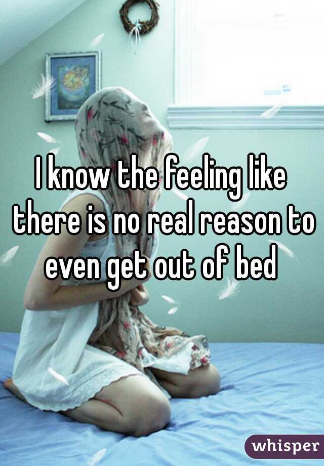 I know the feeling like there is no real reason to even get out of bed 