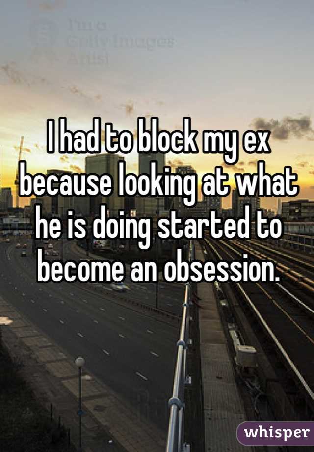 I had to block my ex because looking at what he is doing started to become an obsession. 
